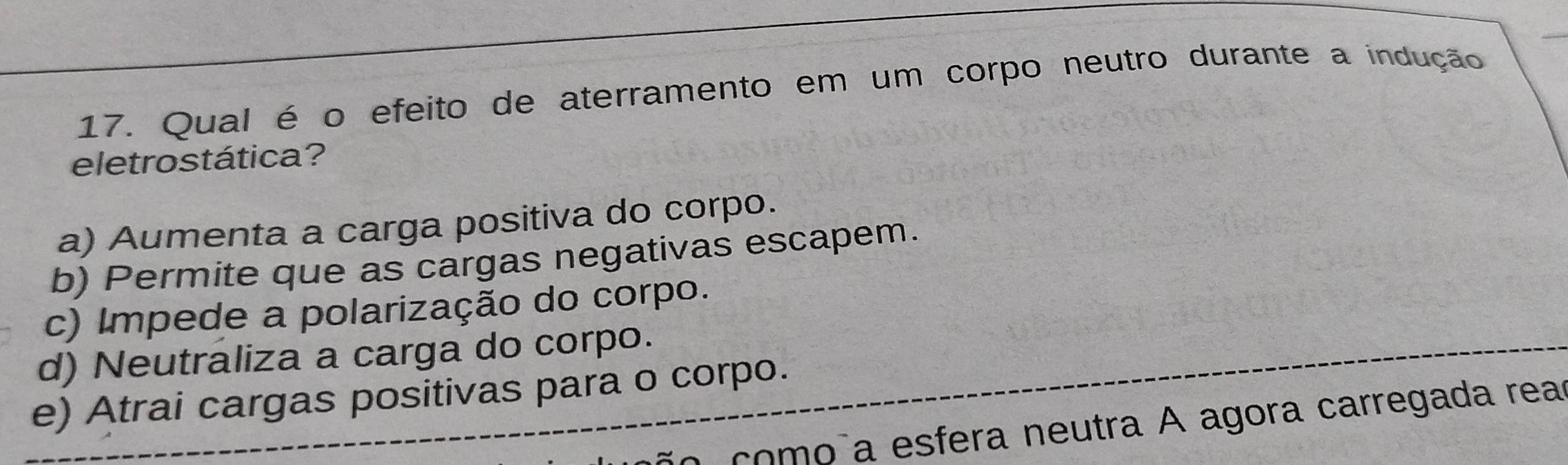 Qual é o efeito de aterramento em um corpo neutro durante a indução
eletrostática?
a) Aumenta a carga positiva do corpo.
b) Permite que as cargas negativas escapem.
c) Impede a polarização do corpo.
d) Neutraliza a carga do corpo.
e) Atrai cargas positivas para o corpo.
comoña esfera neutra A agora carregada rea