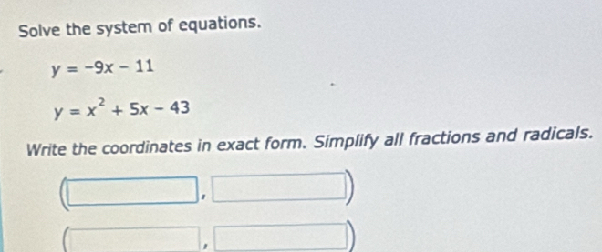 Solve the system of equations.
y=-9x-11
y=x^2+5x-43
Write the coordinates in exact form. Simplify all fractions and radicals. 
□ 
'