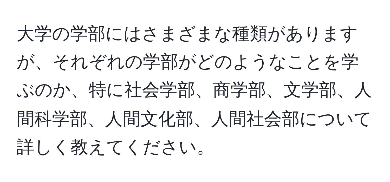 大学の学部にはさまざまな種類がありますが、それぞれの学部がどのようなことを学ぶのか、特に社会学部、商学部、文学部、人間科学部、人間文化部、人間社会部について詳しく教えてください。