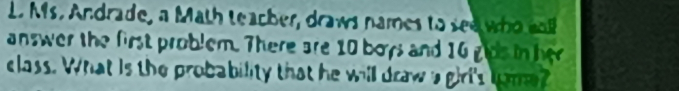 Ms. Andrade, a Math teacher, draws names to see who cl 
answer the first problem. There are 10 boys and 16 gps in her 
class. What is the probability that he will draw a giri's lume?