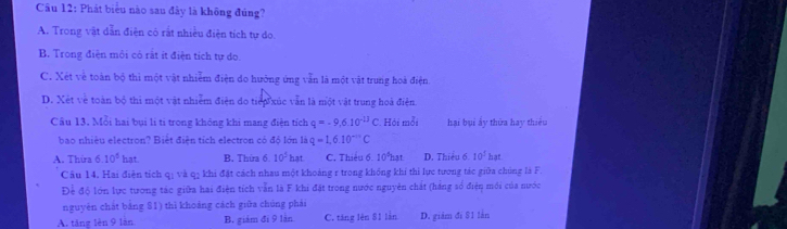 Phát biểu nào sau đây là không đúng?
A. Trong vật dẫn điện có rất nhiều điện tích tự do.
B. Trong điện môi có rất ít điện tích tự do.
C. Xét về toàn bộ thì một vật nhiễm điện do hưởng ứng vẫn là một vật trung hoà điện
D. Xét về toàn bộ thi một vật nhiễm điện do tiếp xúc văn là một vật trung hoà điện.
Câu 13. Mỗi hai bụi li ti trong không khi mang điện tích q=-9.6.10^(-13)C Hội mỗi hại bụi ấy thừa hay thiêu
bao nhiệu electron? Biết điện tích electron có đó lớn là q=1,6.10^(-n)C
A. Thira 6.10^5hat B. Thứa 6 10^5hat C. Thiểu 6. 10°hạt D. Thiều 6 10^1hat
Câu 14, Hai điện tích qị và q5 khi đặt cách nhau một khoảng r trong không khi thì lực tương tác giữa chúng là F.
Để độ lớn lực tương tác giữa hai điện tích vẫn là F khi đặt trong nước nguyên chất (háng số điện mới của nước
nguyên chát bảng $1) thì khoảng cách giữa chúng phải
A. táng lèn 9 làn B. giám đi 9 làn C. tăng lên 81 lần D. giám đi $1 làn