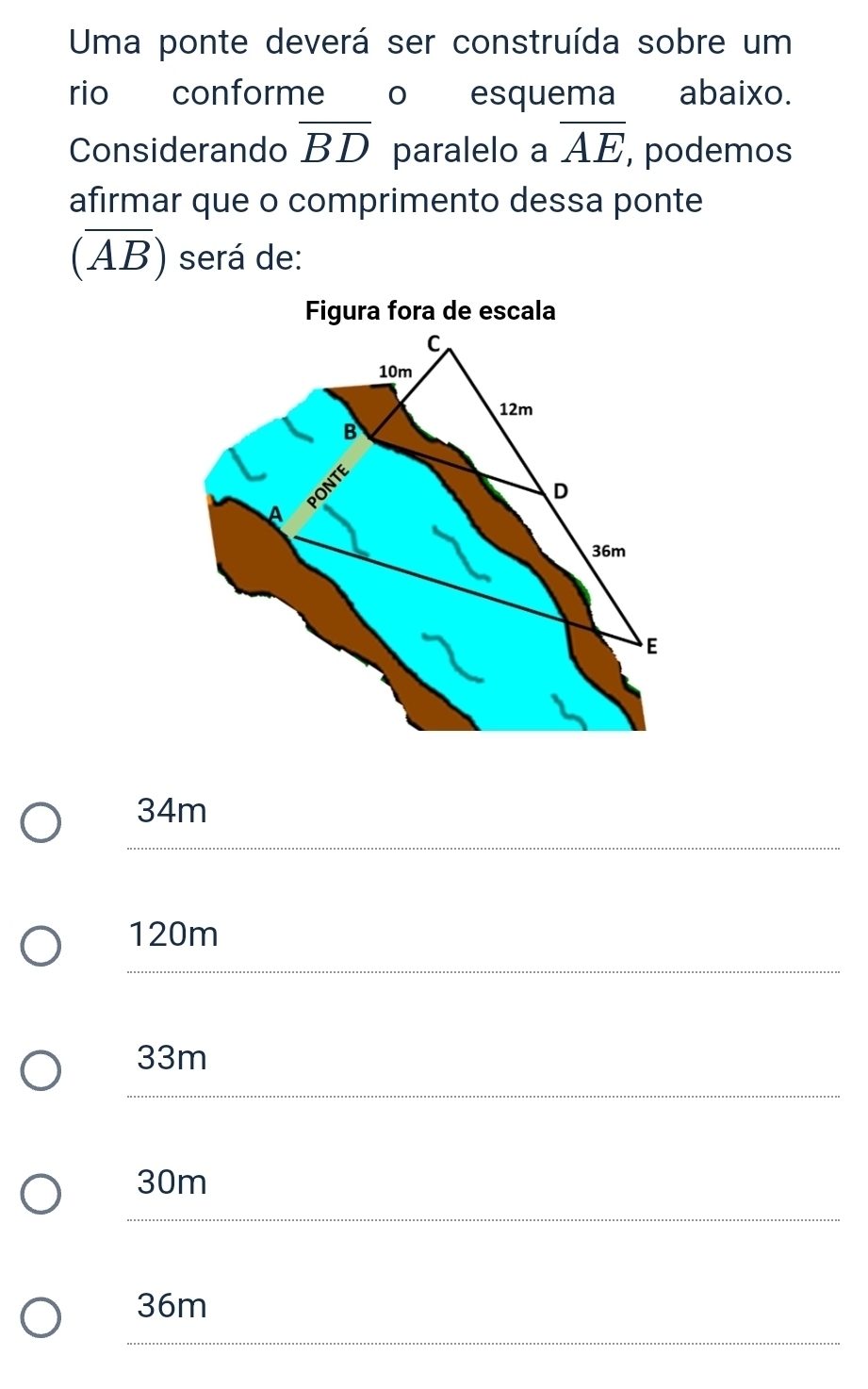 Uma ponte deverá ser construída sobre um
rio conforme o esquema abaixo.
Considerando overline BD paralelo a overline AE , podemos
afirmar que o comprimento dessa ponte
(overline AB) será de:
Figura fora de escala
34m
120m
33m
30m
36m