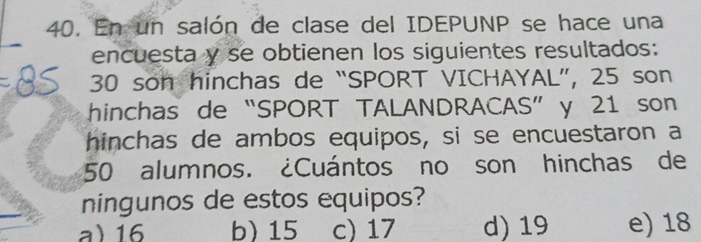 En un salón de clase del IDEPUNP se hace una
encuesta y se obtienen los siguientes resultados:
30 son hinchas de “SPORT VICHAYAL”, 25 son
hinchas de “SPORT TALANDRACAS” y 21 son
hinchas de ambos equipos, si se encuestaron a
50 alumnos. ¿Cuántos no son hinchas de
ningunos de estos equipos?
a) 16 b) 15 c) 17 d) 19 e) 18