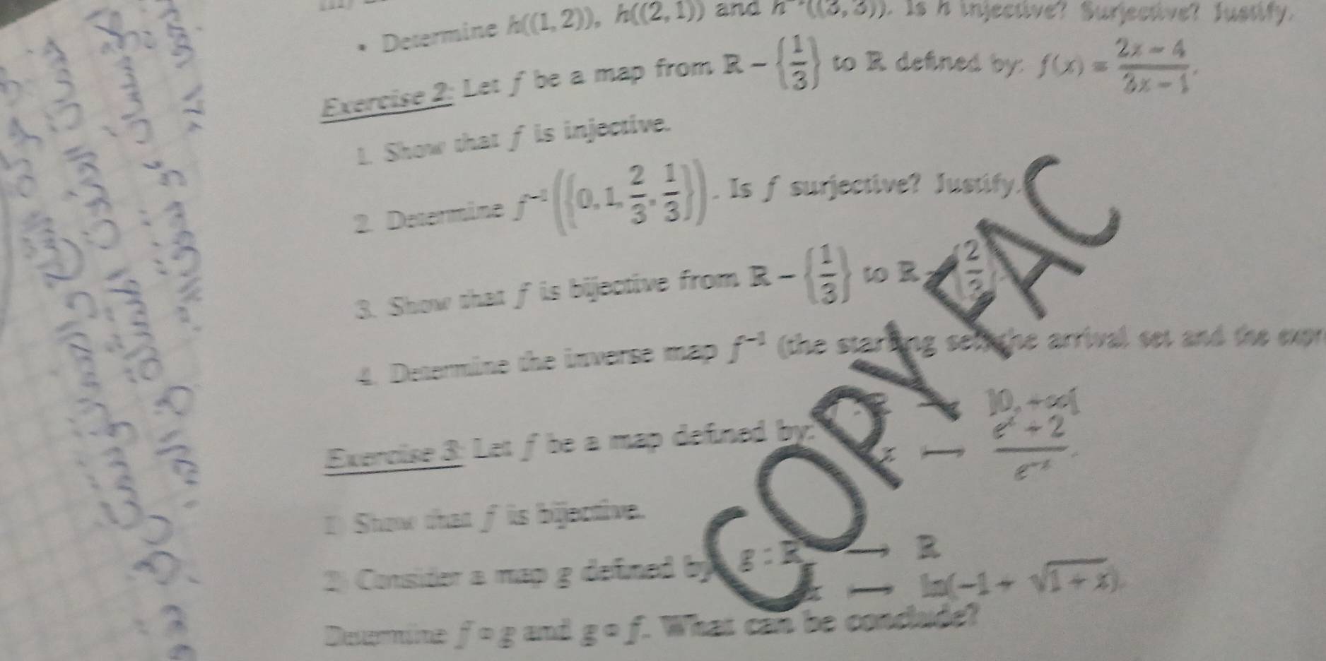 Determine h((1,2)), h((2,1)) and h^(-1)((3,3)). Is A injective? Surjective? Justify. 
Exercise 2: Let ƒ be a map from R-  1/3  to R defined by: f(x)= (2x-4)/3x-1 . 
1. Show that f is injective. 
2. Determine f^(-1)((0,1, 2/3 , 1/3 )). Is f surjective? Justify. 
3. Show that f is bijective from R-  1/3  108
4. Determine the inverse map f^(-1) (the starling selighe arrival set and the exr
10,+∈fty [
Exercise 3: Let f be a map defined by.
(x - (e^x+2)/e^(-x) 
I) Show that f is bijective. 
2) Consider a map g defined by g:R _ 
to ln (-1+sqrt(1+x)).)
Deemine fcirc g and gcirc f. What can be conclude?