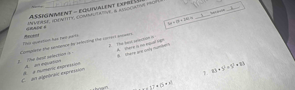 Name:
ASSIGNMENT — EQUIVALENT EXPRES
_1 because
_
INVERSE, IDENTITY, comMUTATIVE, & associATIVE PROPE
5x+(9+24)is
GRADE 6
Recent
This question has two parts.
2. The best selection is -
Complete the sentence by selecting the correct answers.
A. there is no equal sign
B. there are only numbers
1. The best selection is -
A. an equation
B. a numeric expression
C. an algebraic expression
7. 83· 5^2=5^2· 83
shown. x=17· (5· x)