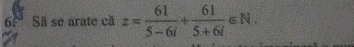 6.° Sã se arate cã z= 61/5-6i + 61/5+6i ∈ N.