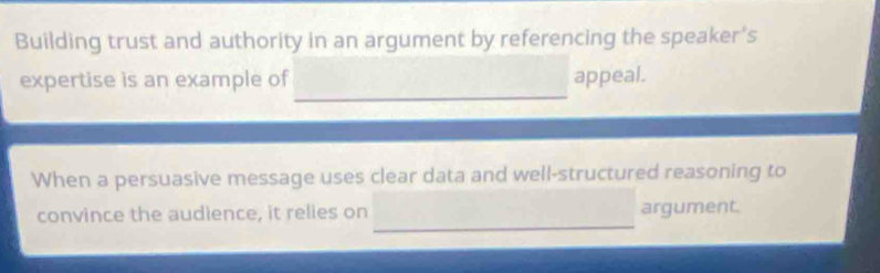 Building trust and authority in an argument by referencing the speaker’s 
_ 
expertise is an example of appeal. 
When a persuasive message uses clear data and well-structured reasoning to 
_ 
convince the audience, it relies on argument.