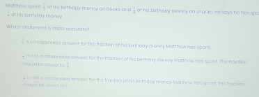 Matthow spent  2/3  of his birthday money on books and  1/2  of his birthday monoy on snacks. He says he has spe
_  of his birthday money.
Which statement is most accurate?
 3/9  is a reasonable enswar for the fraction of his birthday money Matthow has spent
is not a reasonable anywer far the froction of his bicheay marley Motthow hes spent. The froctian
should bo claser to  1/2 
should be claser to ! is not a repsonoble onswer for the fraction of his birthdoy monoy Matthow has spant. The froction