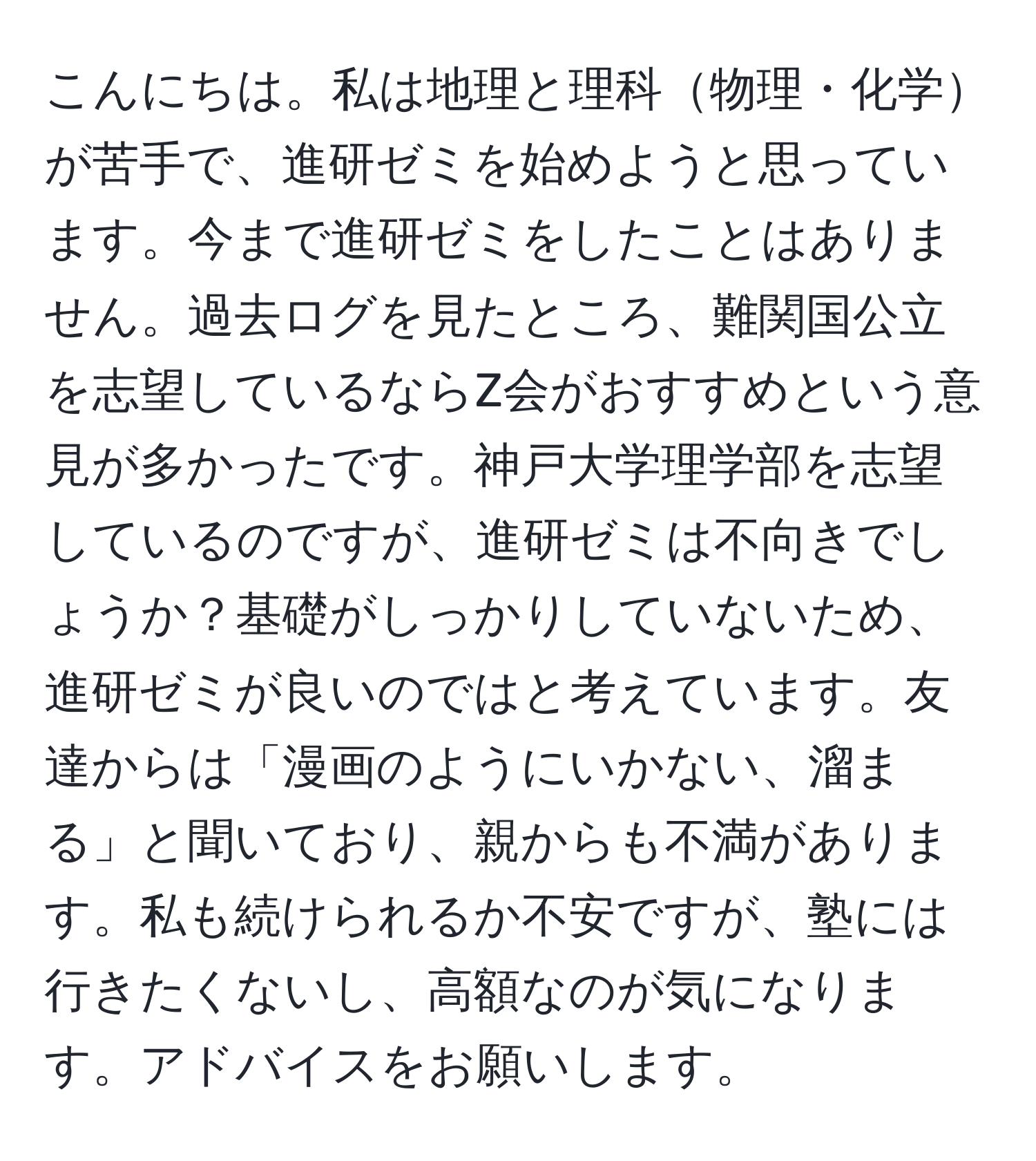 こんにちは。私は地理と理科物理・化学が苦手で、進研ゼミを始めようと思っています。今まで進研ゼミをしたことはありません。過去ログを見たところ、難関国公立を志望しているならZ会がおすすめという意見が多かったです。神戸大学理学部を志望しているのですが、進研ゼミは不向きでしょうか？基礎がしっかりしていないため、進研ゼミが良いのではと考えています。友達からは「漫画のようにいかない、溜まる」と聞いており、親からも不満があります。私も続けられるか不安ですが、塾には行きたくないし、高額なのが気になります。アドバイスをお願いします。