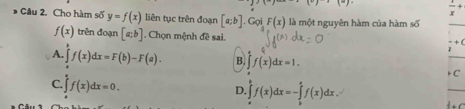  1/x +
Câu 2. Cho hàm số y=f(x) liên tục trên đoạn [a;b]. Gọi F(x) là một nguyên hàm của hàm số
_
f(x) trên đoạn [a;b]. Chọn mệnh đề sai.
+ (
A. ∈tlimits _a^bf(x)dx=F(b)-F(a). 
2
B. f(x)dx=1. 
+ C
C. ∈tlimits _a^af(x)dx=0.
D. ∈tlimits _a^bf(x)dx=-∈tlimits _b^af(x)dx.
d+C