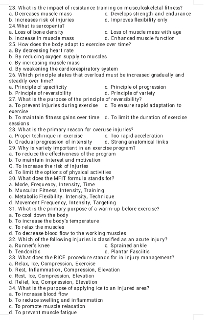 What is the impact of resistance training on musculoskeletal fitness?
a. Decreases muscle mass c. D evelops strength and endurance
b. Increases risk of injuries d. Improves flexibility only
24. What is sarcopenia?
a. Loss of bone density c. Loss of muscle mass with age
b. Increase in muscle mass d. Enh anced muscle function
25. How does the body adapt to exercise over time?
a. By decreasing heart rate
b. By reducing oxygen supply to muscles
c. By increasing muscle mass
d. By weakening the cardiorespiratory system
26. Which principle states that overload must be increased gradually and
steadily over time?
a. Principle of specificity c. Principle of progression
b. Principle of reversibility d. Prin ciple of variety
27. What is the purpose of the principle of reversibility?
a. To prevent injuries during exercise c. To ensure rapid adaptation to
exercise
b. To maintain fitness gains over time d. To limit the duration of exercise
session s
28. What is the primary reason for overuse injuries?
a. Proper technique in exercise c. Too rapid acceleration
b. Gradu al progression of intensity d. Strong anatomical links
29. Why is variety important in an exercise program?
a. To reduce the effectiveness of the program
b. To maintain interest and motivation
C. To increase the risk of injuries
d. To limit the options of physical activities
30. What does the MFIT formula stands for?
a. Mode, Frequency, Intensity, Time
b. Muscular Fitness, Intensity, Training
c. Metabolic Flexibility. Inten sity, Technique
d. Movement Frequency, Intensity, Targeting
31. What is the primary purpose of a warm-up before exercise?
a. To cool down the body
b. To increase the body's temperature
c. To relax the muscles
d. To decrease blood flow to the working muscles
32. Which of the following injuries is classified as an acute injury?
a. Runner's knee c. Sprained ankle
b. Ten don itis d. Plantar Fasciitis
33. What does the RICE procedure stands for in injury management?
a. Relax, Ice, Compression, Exercise
b. Rest, Inflammation, Compression, Elevation
c. Rest, Ice, Compression, Elevation
d. Relief, Ice, Compression, Elevation
34. What is the purpose of applying ice to an injured area?
a. To increase blood flow
b. To reduce swelling and inflammation
c. To promote muscle relaxation
d. To prevent muscle fatique