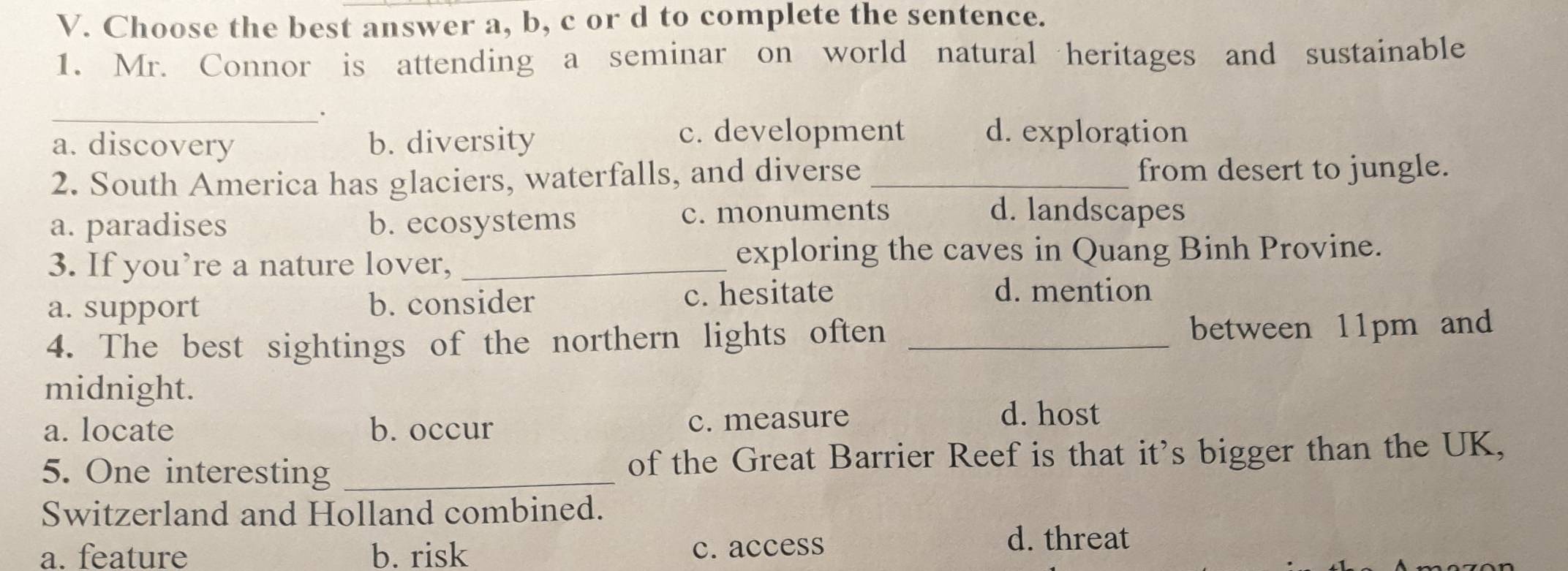 Choose the best answer a, b, c or d to complete the sentence.
1. Mr. Connor is attending a seminar on world natural heritages and sustainable
_.
a. discovery b. diversity
c. development d. exploration
2. South America has glaciers, waterfalls, and diverse _from desert to jungle.
a. paradises b. ecosystems c. monuments
d. landscapes
3. If you’re a nature lover,_
exploring the caves in Quang Binh Provine.
a. support b. consider c. hesitate
d. mention
4. The best sightings of the northern lights often _between 11pm and
midnight.
a. locate b. occur c. measure
d. host
5. One interesting _of the Great Barrier Reef is that it's bigger than the UK,
Switzerland and Holland combined.
a. feature b. risk d. threat
c. access