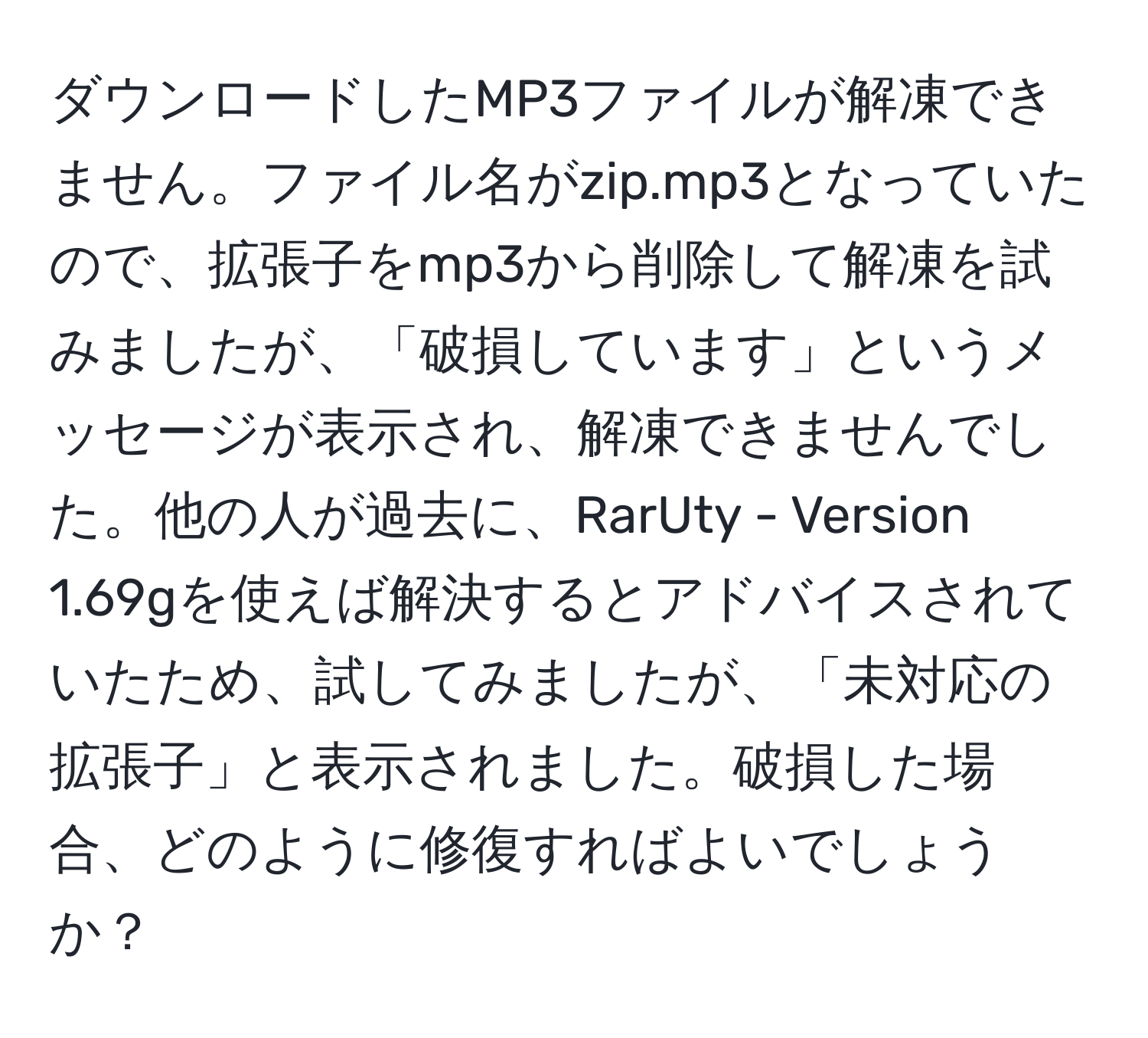 ダウンロードしたMP3ファイルが解凍できません。ファイル名がzip.mp3となっていたので、拡張子をmp3から削除して解凍を試みましたが、「破損しています」というメッセージが表示され、解凍できませんでした。他の人が過去に、RarUty - Version 1.69gを使えば解決するとアドバイスされていたため、試してみましたが、「未対応の拡張子」と表示されました。破損した場合、どのように修復すればよいでしょうか？