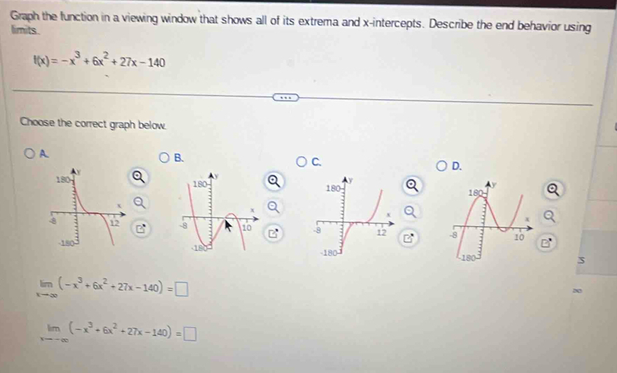 Graph the function in a viewing window that shows all of its extrema and x-intercepts. Describe the end behavior using
limits.
f(x)=-x^3+6x^2+27x-140
Choose the correct graph below.
A.
B.
C.
D.

a 
S
limlimits _xto ∈fty (-x^3+6x^2+27x-140)=□
20
limlimits _xto -∈fty (-x^3+6x^2+27x-140)=□