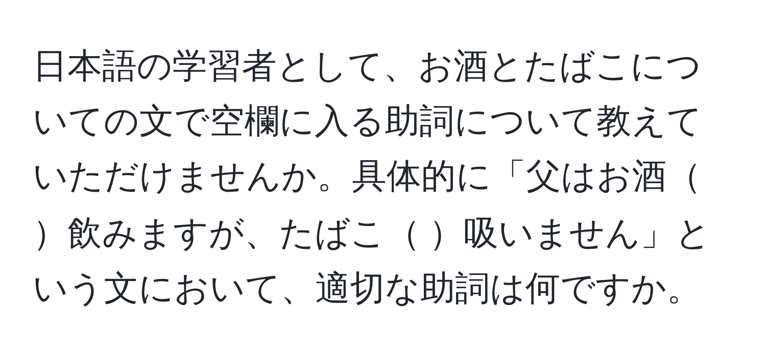 日本語の学習者として、お酒とたばこについての文で空欄に入る助詞について教えていただけませんか。具体的に「父はお酒   飲みますが、たばこ   吸いません」という文において、適切な助詞は何ですか。