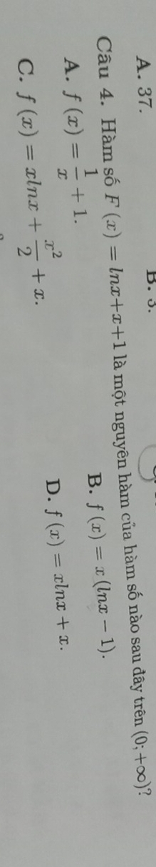 A. 37. B. 5.
Câu 4. Hàm số F(x)=ln x+x+1 là một nguyên hàm của hàm số nào sau đây trên (0;+∈fty )
A. f(x)= 1/x +1.
B. f(x)=x(ln x-1).
C. f(x)=xln x+ x^2/2 +x.
D. f(x)=xln x+x.