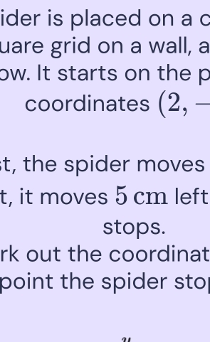 ider is placed on a c 
uare grid on a wall, a 
ow. It starts on the p
coordinates (2,-
t, the spider moves 
t, it moves 5 cm left 
stops. 
rk out the coordinat 
point the spider sto