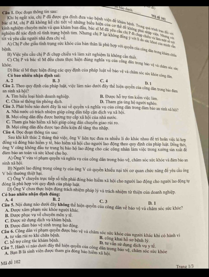 at dé)
Sự bão danh
Câu 1. Đọc đoạn thông tin sau:
_
Mã đề 102
Khi bị ngất xiu, chị P đã được gia đình đưa vào bệnh viện để khám bệnh. Trong quá trình trao đồi với
bác sĩ M, chị P đã không kể chi tiết về những biểu hiện của cơ thể để không phải nhập viện. Nhưng với
kinh nghiệm chuyện môn và qua khám ban đầu, bác sĩ M đã yêu cầu chị P đi chụp chiếu và làm một số xế
tốt và yêu cầu người nhà đưa chị về.
nghiệm đề xác định rõ tình trạng bệnh tim. Nhưng chị P lại không đồng ý với lí do sức khoc của minh vẫn
A) Chị P che giấu tình trạng sức khỏe của bản thân là phù hợp với quyền của công dân trong khám chữa
bệnh.
B) Việc yêu cầu chị P đi chụp chiếu và làm xét nghiệm là không cần thiết.
C) Chị P và bác sĩ M đều chưa thực hiện đúng nghĩa vụ của công dân trong báo vệ và chăn sóc sức
khỏe.
D) Bác sĩ M thực hiện đúng các quy định của pháp luật về bảo vệ và chặm sóc sức khỏe công dân
Có bao nhiêu nhận định sai:
A. 2 B. 3 C. 4
D. 1
Câu 2. Theo quy định của pháp luật, việc làm nào đưới đây thể hiện quyền của công dân trong báo đàm
an sinh xã hội?
B. Được hỗ trợ tìm kiếm việc làm.
A. Tìm hiểu loại hình doanh nghiệp. D. Tham gia ủng hộ người nghèo.
C. Chia sẻ thông tin phòng dịch.
Câu 3. Phát biểu nảo dưới đây là sai về quyền và nghĩa vụ của công dân trong đám bảo an sinh xã hội?
A. Nhà nước có trách nhiệm giúp công dân tiếp cận dịch vụ xã hội.
B. Mọi công dân đều được hưởng trợ cấp xã hội của nhà nước.
C. Tham gia bảo hiểm xã hội giúp công dân chuyển giao rùi ro.
D. Mọi công dân đều được tạo điều kiện đề tăng thu nhập.
Câu 4. Đọc đoạn thông tin sau:
Sau khi kết thúc 2 tháng thử việc, ông V liên tục đưa ra nhiều lí do khác nhau để trì hoãn việc kí hợp
đồng và đóng bảo hiểm y tế, bảo hiểm xã hội cho người lao động theo quy định của pháp luật. Đồng thời,
ông V cũng không đầu tư trang bị bảo hộ lao động cho các công nhân làm việc trong xưởng sản xuất đẻ
đảm bảo an toàn và sức khoẻ cho họ.
A) Ông V vừa vi phạm quyển và nghĩa vụ của công dân trong bảo vệ, chăm sóc sức khỏe và đảm bảo an
sinh xã hội.
B) Người lao động trong công ty của ông V có quyền khiếu nại tới cơ quan chức năng để yêu cầu ông
V bổi thường thiệt hại.
C) Ông V chuyễn trực tiếp số tiền phải đóng bảo hiểm xã hội cho người lao động cho người lao động tự
đóng là phù hợp với quy định của pháp luật.
D) Ông V chưa thực hiện đúng trách nhiệm pháp lý và trách nhiệm từ thiện của doanh nghiệp.
Có bao nhiêu nhận định đúng:
A. 4 B. 2 C. 3 D. 1
Câu 5. Nội dung nào dưới đây không thể hiện quyền của công dân về bảo vệ và chăm sóc sức khỏe?
A. Được xâm phạm sức khỏe người khác.
B. Được phục vụ về chuyên môn y tế.
C. Được sử dụng dịch vụ khám bệnh.
D. Được đảm bảo vệ sinh trong lao động.
Câu 6. Công dân vi phạm quyện được bảo vệ và chăm sóc sức khỏc của người khác khi có hành vì
A. tư vấn rùi ro khi chữa bệnh.
C. hỗ trợ công tác khám bệnh.
B. công khai hồ sơ bệnh lý.
D. tư vấn sử dụng dịch vụ y tế.
Câu 7. Hành vì nào dưới đây thể hiện quyền của công dân trong bảo vệ, chăm sóc sức khỏe
A. Bạn B là sinh viên được tham gia đóng báo hiệm xã hội
Mã đề 102
Trang 1/3