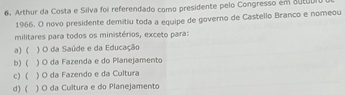 Arthur da Costa e Silva foi referendado como presidente pelo Congresso em outubro
1966. O novo presidente demitiu toda a equipe de governo de Castello Branco e nomeou
militares para todos os ministérios, exceto para:
a) ( ) O da Saúde e da Educação
b) ( ) O da Fazenda e do Planejamento
c) ( ) O da Fazendo e da Cultura
d) ( ) O da Cultura e do Planejamento