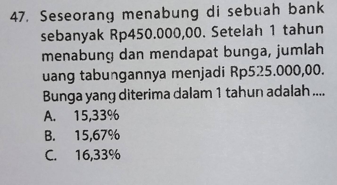 Seseorang menabung di sebuah bank
sebanyak Rp450.000,00. Setelah 1 tahun
menabung dan mendapat bunga, jumlah
uang tabungannya menjadi Rp525.000,00.
Bunga yang diterima dalam 1 tahun adalah ....
A. 15,33%
B. 15,67%
C. 16,33%