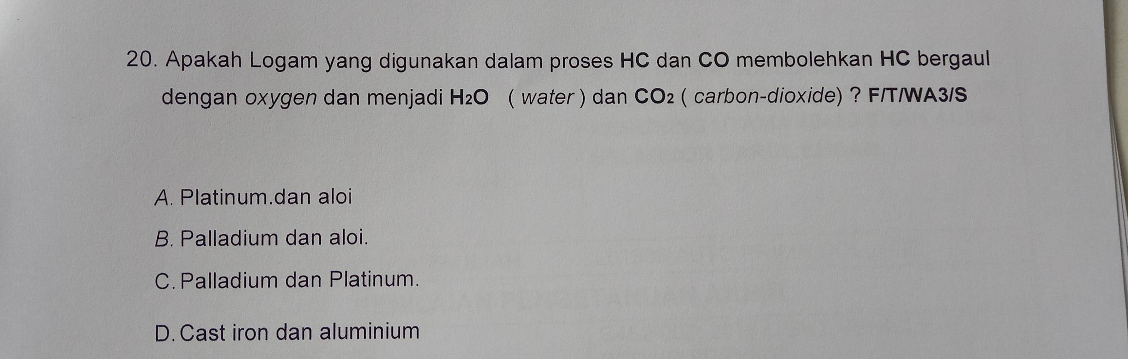 Apakah Logam yang digunakan dalam proses HC dan CO membolehkan HC bergaul
dengan oxygen dan menjadi H_2O ( water ) dan CO_2 ( carbon-dioxide) ? F/T/WA3/S
A. Platinum.dan aloi
B. Palladium dan aloi.
C. Palladium dan Platinum.
D. Cast iron dan aluminium