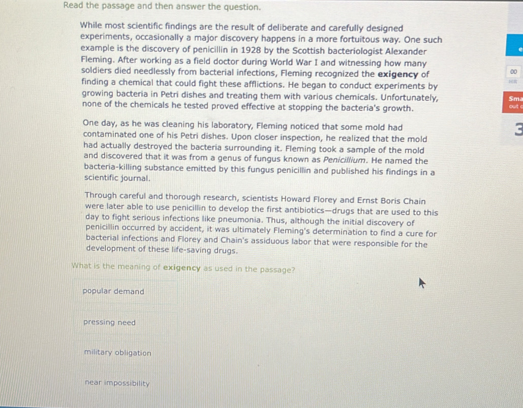 Read the passage and then answer the question.
While most scientific findings are the result of deliberate and carefully designed
experiments, occasionally a major discovery happens in a more fortuitous way. One such
example is the discovery of penicillin in 1928 by the Scottish bacteriologist Alexander
Fleming. After working as a field doctor during World War I and witnessing how many
soldiers died needlessly from bacterial infections, Fleming recognized the exigency of
00
finding a chemical that could fight these afflictions. He began to conduct experiments by
HR
growing bacteria in Petri dishes and treating them with various chemicals. Unfortunately,
Sma
none of the chemicals he tested proved effective at stopping the bacteria's growth.
out c
One day, as he was cleaning his laboratory, Fleming noticed that some mold had c
contaminated one of his Petri dishes. Upon closer inspection, he realized that the mold
had actually destroyed the bacteria surrounding it. Fleming took a sample of the mold
and discovered that it was from a genus of fungus known as Penicillium. He named the
bacteria-killing substance emitted by this fungus penicillin and published his findings in a
scientific journal.
Through careful and thorough research, scientists Howard Florey and Ernst Boris Chain
were later able to use penicillin to develop the first antibiotics—drugs that are used to this
day to fight serious infections like pneumonia. Thus, although the initial discovery of
penicillin occurred by accident, it was ultimately Fleming's determination to find a cure for
bacterial infections and Florey and Chain's assiduous labor that were responsible for the
development of these life-saving drugs.
What is the meaning of exigency as used in the passage?
popular demand
pressing need
military obligation
near impossibility