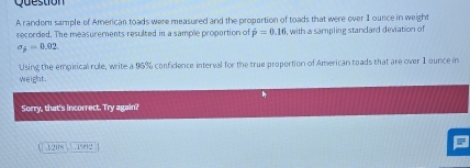 random sample of American toads were measured and the propertion of toads that were over I ounce in weight 
recorded. The measurements resulted in a sample proportion of hat p=0.16 , with a sampling standard deviation of
sigma _j=0.02
Using the empirical rule, write a 96% confidence interval for the true proportion of American toads that are over 1 ounce in 
weight. 
Sorry, that's incorrect. Try again? 
1 8 1992