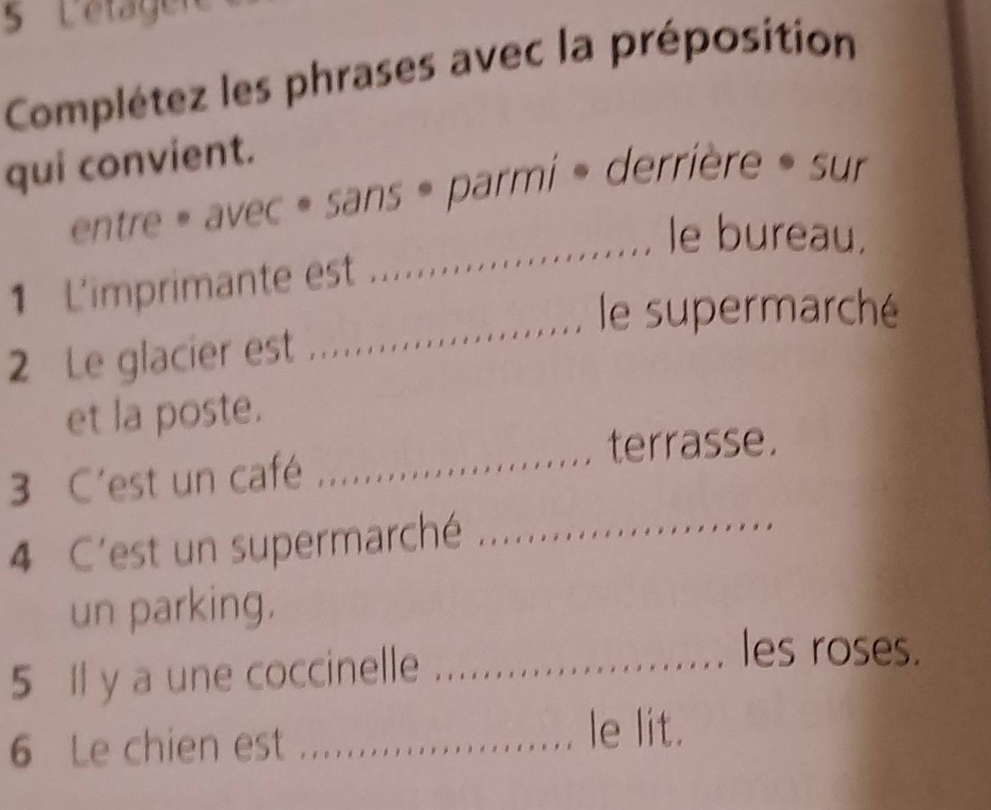 Lätägen
Complétez les phrases avec la préposition
qui convient.
entre » avec » sans » parmi » derrière » sur
_le bureau.
_
1 L'imprimante est
le supermarché
2 Le glacier est ...
_
et la poste.
terrasse.
3 C'est un café
4 C'est un supermarché_
un parking.
5 Il y a une coccinelle_
les roses.
6 Le chien est ....
le lit.