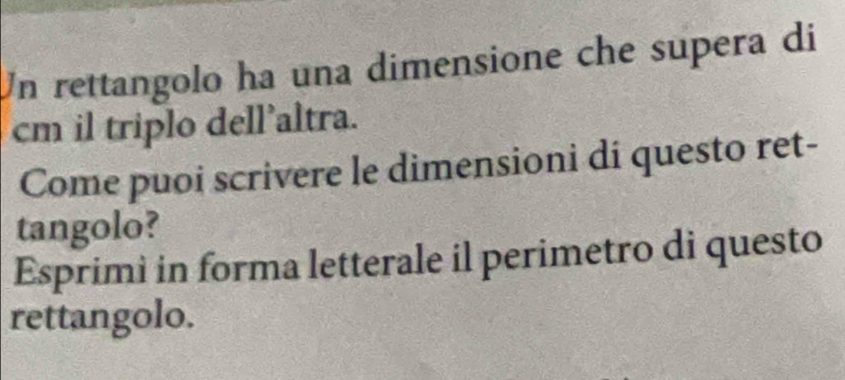 Un rettangolo ha una dimensione che supera di
cm il triplo dell'altra. 
Come puoi scrivere le dimensioni di questo ret- 
tangolo? 
Esprimi in forma letterale il perimetro di questo 
rettangolo.