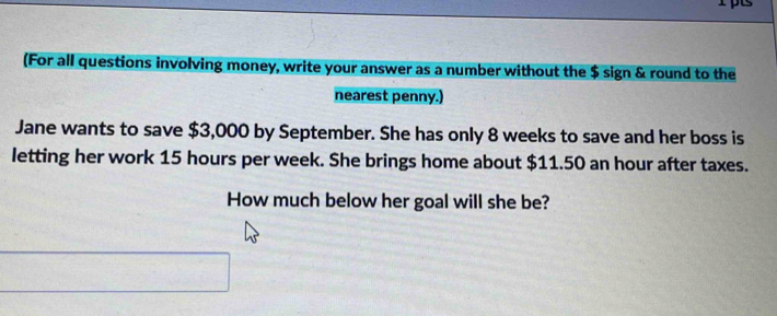 (For all questions involving money, write your answer as a number without the $ sign & round to the 
nearest penny.) 
Jane wants to save $3,000 by September. She has only 8 weeks to save and her boss is 
letting her work 15 hours per week. She brings home about $11.50 an hour after taxes. 
How much below her goal will she be?