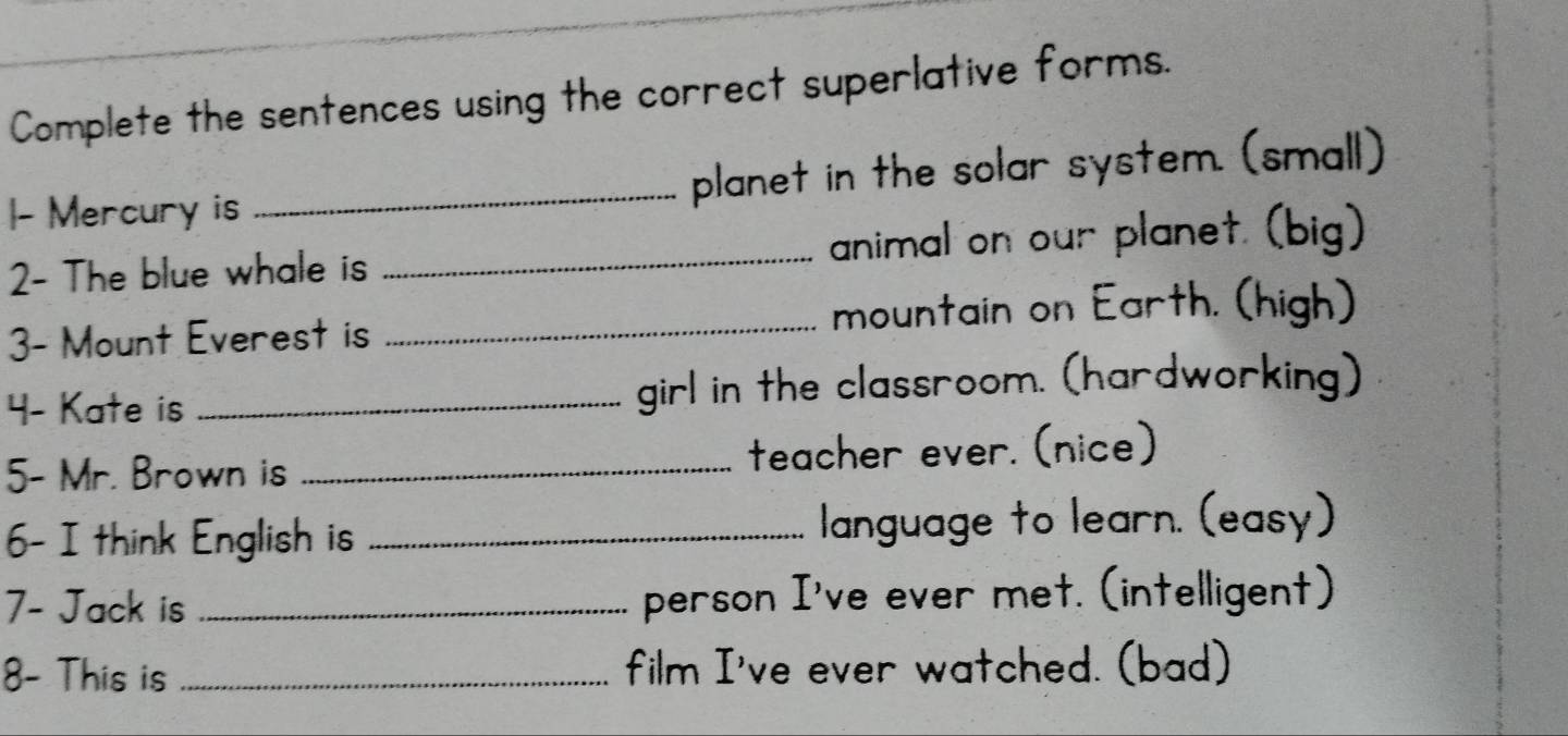 Complete the sentences using the correct superlative forms. 
1- Mercury is _planet in the solar system. (small) 
2- The blue whale is _animal on our planet. (big) 
3- Mount Everest is _mountain on Earth. (high) 
4- Kate is _girl in the classroom. (hardworking) 
5- Mr. Brown is _teacher ever. (nice) 
6- I think English is _language to learn. (easy) 
7- Jack is _person I've ever met. (intelligent) 
8- This is _film I've ever watched. (bad)