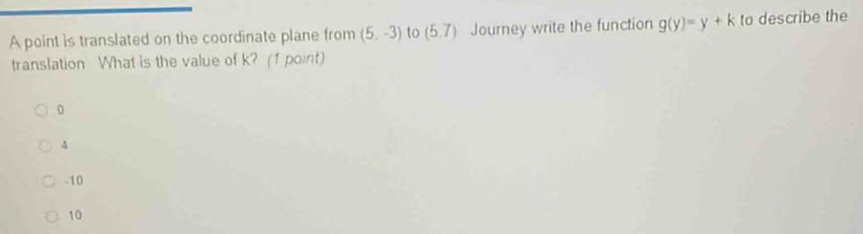 A point is translated on the coordinate plane from (5,-3) to (5.7) Journey write the function g(y)=y+k to describe the
translation What is the value of k? (1 point)
0
4
-10
10