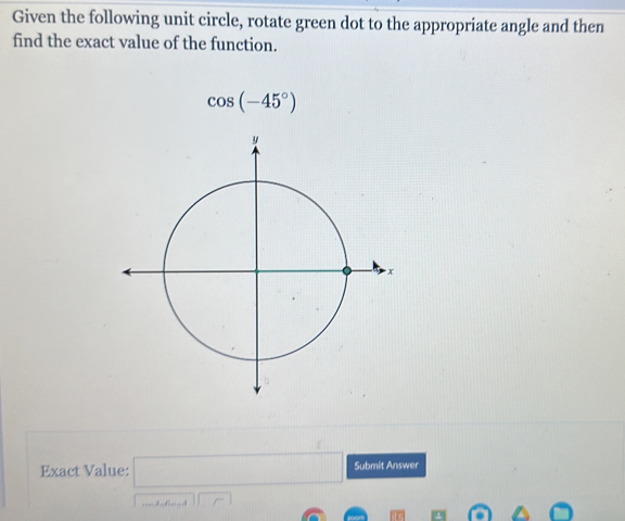 Given the following unit circle, rotate green dot to the appropriate angle and then 
find the exact value of the function.
cos (-45°)
Exact Value: □ Submit Answer
11r