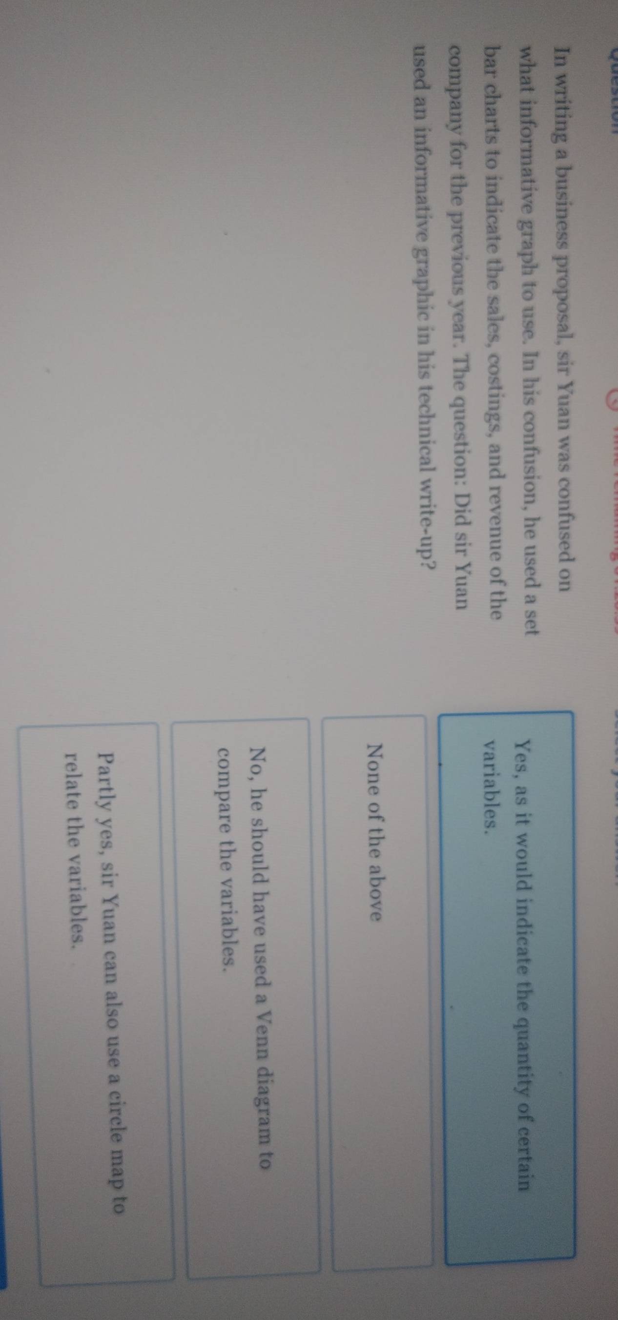In writing a business proposal, sir Yuan was confused on
what informative graph to use. In his confusion, he used a set
Yes, as it would indicate the quantity of certain
bar charts to indicate the sales, costings, and revenue of the variables.
company for the previous year. The question: Did sir Yuan
used an informative graphic in his technical write-up?
None of the above
No, he should have used a Venn diagram to
compare the variables.
Partly yes, sir Yuan can also use a circle map to
relate the variables.