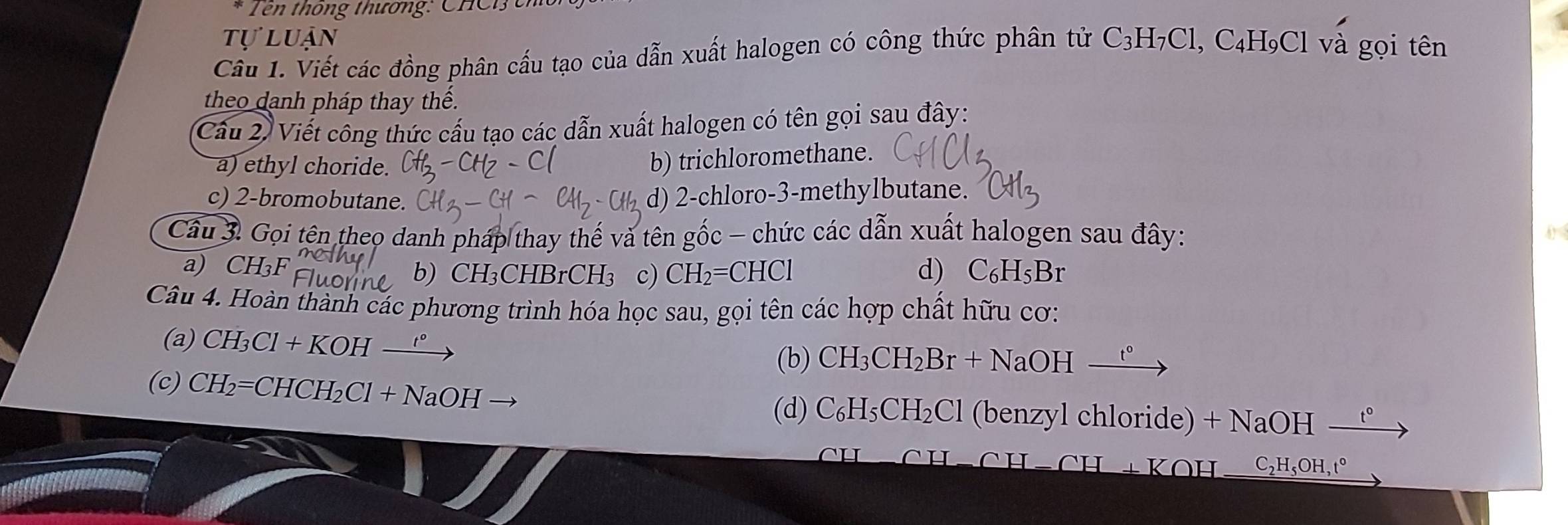 Tên thông thương: CHC ê 
UA 
Câu 1. Viết các đồng phân cấu tạo của dẫn xuất halogen có công thức phân tử C_3H_7C1 1, C₄H₉Cl và gọi tên 
theo danh pháp thay thế. 
Câu 2) Viết công thức cấu tạo các dẫn xuất halogen có tên gọi sau đây: 
a) ethyl choride. 
b) trichloromethane. 
c) 2 -bromobutane. 
d) 2 -chloro- 3 -methylbutane. 
Cầu 3. Gọi tên theo danh pháp thay thế và tên gốc - chức các dẫn xuất halogen sau đây: 
a) CH₃F CHBrCH3 c) CH_2 CHCl d) C_6H_5Br
b) CH_3
Câu 4. Hoàn thành các phương trình hóa học sau, gọi tên các hợp chất hữu cơ: 
(a) CH_3Cl+KOH
(b) CH_3CH_2Br+NaOH_ t°
(c) CH_2=CHCH_2Cl+NaOH (benzyl chloride) +NaOH-
(d) C_6H_5CH_2Cl
C_2H_5OH, t°