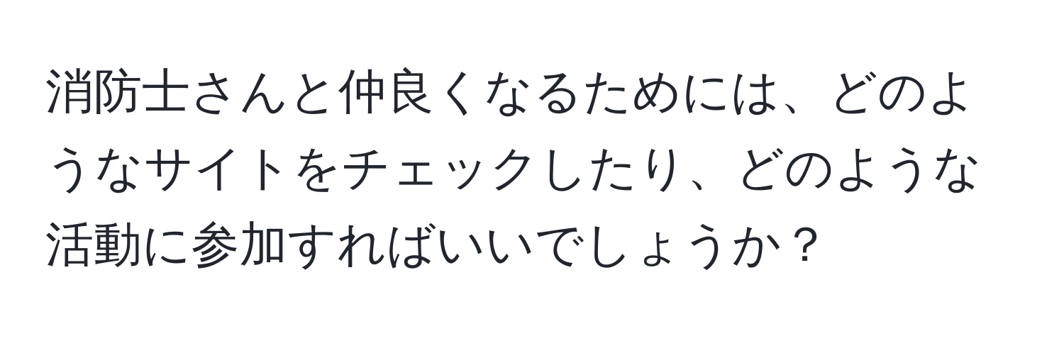 消防士さんと仲良くなるためには、どのようなサイトをチェックしたり、どのような活動に参加すればいいでしょうか？