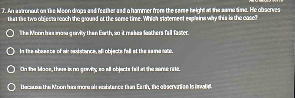 An astronaut on the Moon drops and feather and a hammer from the same height at the same time. He observes
that the two objects reach the ground at the same time. Which statement explains why this is the case?
The Moon has more gravity than Earth, so it makes feathers fall faster.
In the absence of air resistance, all objects fall at the same rate.
On the Moon, there is no gravity, so all objects fall at the same rate.
Because the Moon has more air resistance than Earth, the observation is invalid.