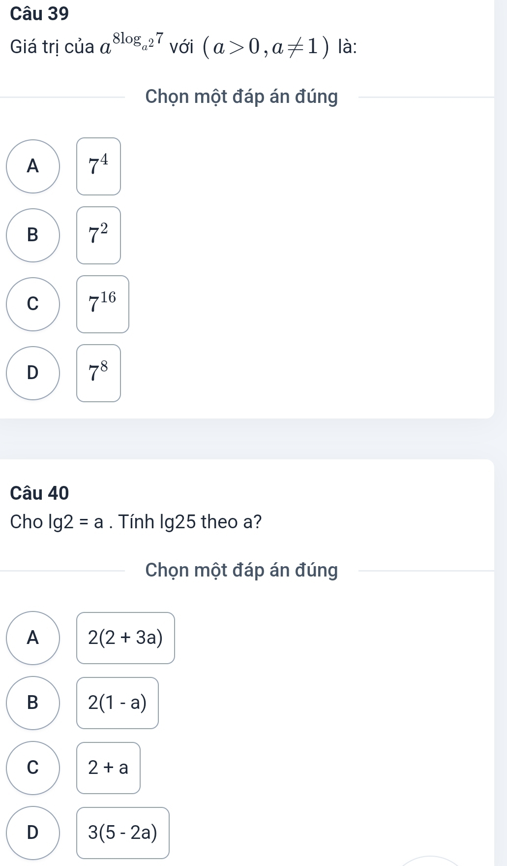 Giá trị của a^(8log _a^2)7 với (a>0,a!= 1) là:
Chọn một đáp án đúng
A 7^4
B 7^2
C 7^(16)
D 7^8
Câu 40
Cho lg 2=a. Tính lg25 theo a?
Chọn một đáp án đúng
A 2(2+3a)
B 2(1-a)
C 2+a
D 3(5-2a)