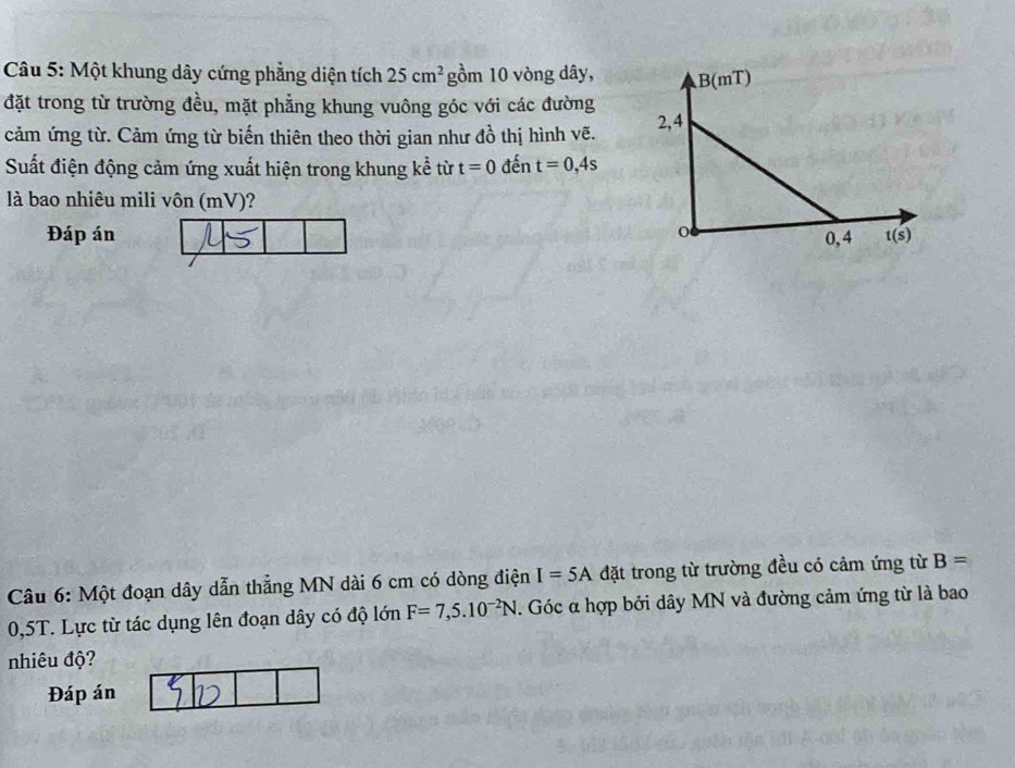 Một khung dây cứng phẳng diện tích 25cm^2 gồm 10 vòng dây,
đặt trong từ trường đều, mặt phẳng khung vuông góc với các đường
cảm ứng từ. Cảm ứng từ biến thiên theo thời gian như đồ thị hình vẽ. 
Suất điện động cảm ứng xuất hiện trong khung kể từ t=0 đến t=0,4s
là bao nhiêu mili vôn (mV)?
Đáp án 
Câu 6: Một đoạn dây dẫn thẳng MN dài 6 cm có dòng điện I=5A đặt trong từ trường đều có cảm ứng từ B=
0,5T. Lực từ tác dụng lên đoạn dây có độ lớn F=7,5.10^(-2)N. Góc α hợp bởi dây MN và đường cảm ứng từ là bao
nhiêu độ?
Đáp án