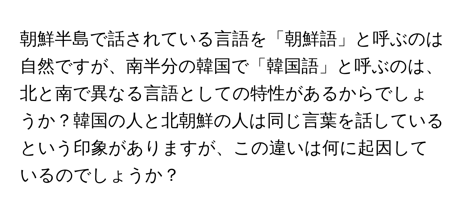 朝鮮半島で話されている言語を「朝鮮語」と呼ぶのは自然ですが、南半分の韓国で「韓国語」と呼ぶのは、北と南で異なる言語としての特性があるからでしょうか？韓国の人と北朝鮮の人は同じ言葉を話しているという印象がありますが、この違いは何に起因しているのでしょうか？