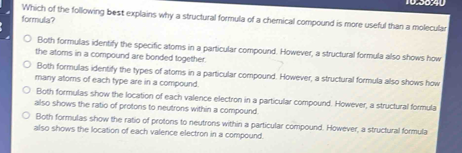 10:50:40
Which of the following best explains why a structural formula of a chemical compound is more useful than a molecular
formula?
Both formulas identify the specific atoms in a particular compound. However, a structural formula also shows how
the atoms in a compound are bonded together.
Both formulas identify the types of atoms in a particular compound. However, a structural formula also shows how
many atoms of each type are in a compound.
Both formulas show the location of each valence electron in a particular compound. However, a structural formula
also shows the ratio of protons to neutrons within a compound.
Both formulas show the ratio of protons to neutrons within a particular compound. However, a structural formula
also shows the location of each valence electron in a compound.