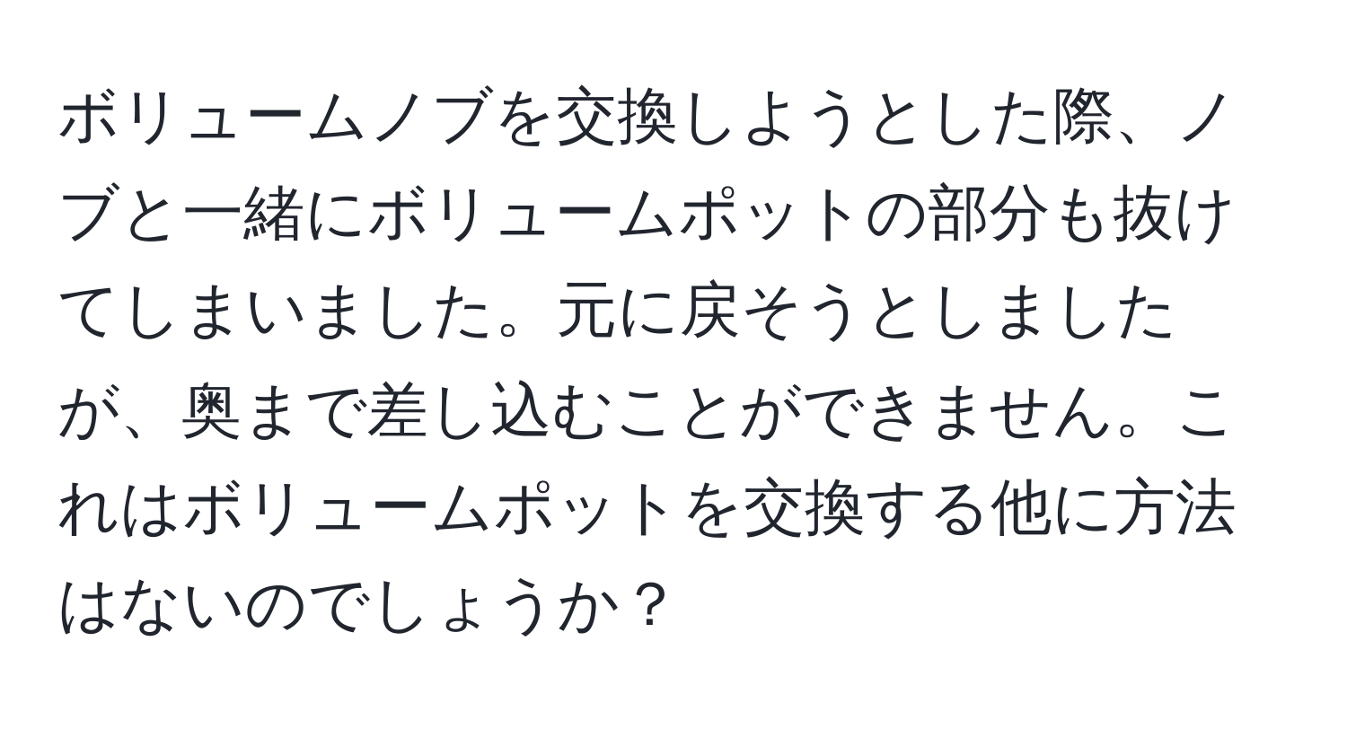 ボリュームノブを交換しようとした際、ノブと一緒にボリュームポットの部分も抜けてしまいました。元に戻そうとしましたが、奥まで差し込むことができません。これはボリュームポットを交換する他に方法はないのでしょうか？