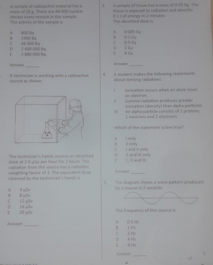 A sample of radioactive material has a 3. A sample of tissue has a mass of 0 05 kg. The
mass of 20 g. There are 48 000 nuclear
decays every minute in this sample. tissue is exposed to radiation and absorbs
0-1 J of energy in 2 minutes.
The activity of th e samol i The absorbed dose is
A 0-005 Gy
B 2400 Bq A 800 8q C 0 5 Gy B 0 1 Gy
C 48 000 Bu
D 2 400 000 84 D 2 Gy
E 2 880 000 8q. E 6 Gy.
Answer_ Answer_
A technician is working with a radioactive 4. A student makes the following statements
source as shown. about ionising radiations
lonisation occurs when an atom loses
an electron.
Il Gamma radiation produces greater
onisation (density) than alpha particles
III An alpha particle consists of 2 protons,
2 neutrons and 2 electrons
Which of the statement is/are true?
A I only
B il anly
C I and II only
The technician's hands receive an absorbed D Il and III only
dose at 2:0 μGy per hour for 2 hours. The E I , Il and III
radiation from the source has a radiation Answer
weighting factor of 3. The equivalent dose
_
received by the technician's hands is 5. The diagram shows a wave pattern produced
A 4 μSv by a source in 2 seconds.
B 8 μSv
C 12 µSv
D 16 µSv
E 20 μSv The frequency of this source is
Answer _B 1 Hz A 0-5 Hz
C 2 Hz
D 4 Hz
E 3 Hz.
Answer
_
5