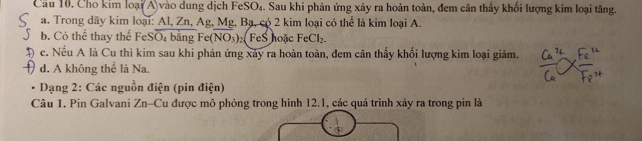 Cầu 10. Cho kim loại(A)vào dung dịch FeSO₄. Sau khi phản ứng xảy ra hoàn toàn, đem cân thấy khối lượng kim loại tăng.
a. Trong dãy kim loại: Al, Zn, Ag, Mg, Bạ, có 2 kim loại có thể là kim loại A.
b. Có thể thay thể FeS O_4 bằng Fe( (NO_3) 2 FeS hoặc FeCl_2.
c. Nếu A là Cu thì kim sau khi phản ứng xảy ra hoàn toàn, đem cân thấy khối lượng kim loại giảm.
d. A không thể là Na.
Dạng 2: Các nguồn điện (pin điện)
Câu 1. Pin Galvani Zn-Cu được mô phỏng trong hình 12.1, các quá trình xảy ra trong pin là