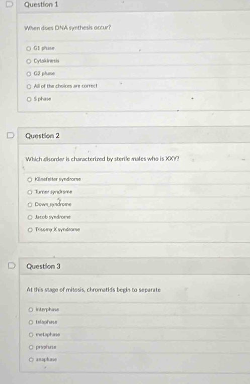 When does DNA synthesis occur?
G1 phase
Cytokinesis
G2 phase
All of the choices are correct
S phase
Question 2
Which disorder is characterized by sterile males who is XXY?
Klinefelter syndrome
Turner syndrome
Down,syndrome
Jacob syndrome
Trisomy X syndrome
Question 3
At this stage of mitosis, chromatids begin to separate
interphase
telophase
metaphase
prophase
anaphase