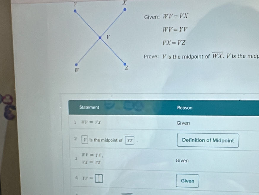 Given: WV=VX
WV=YV
VX=VZ
Prove: V is the midpoint of overline WX. . V is the midp 
Statement Reason 
1 WV=VX Given 
2 I is the midpoint of FZ Definition of Midpoint 
3 WV=YV,
VX=VZ
Given 
q TF=□
Given