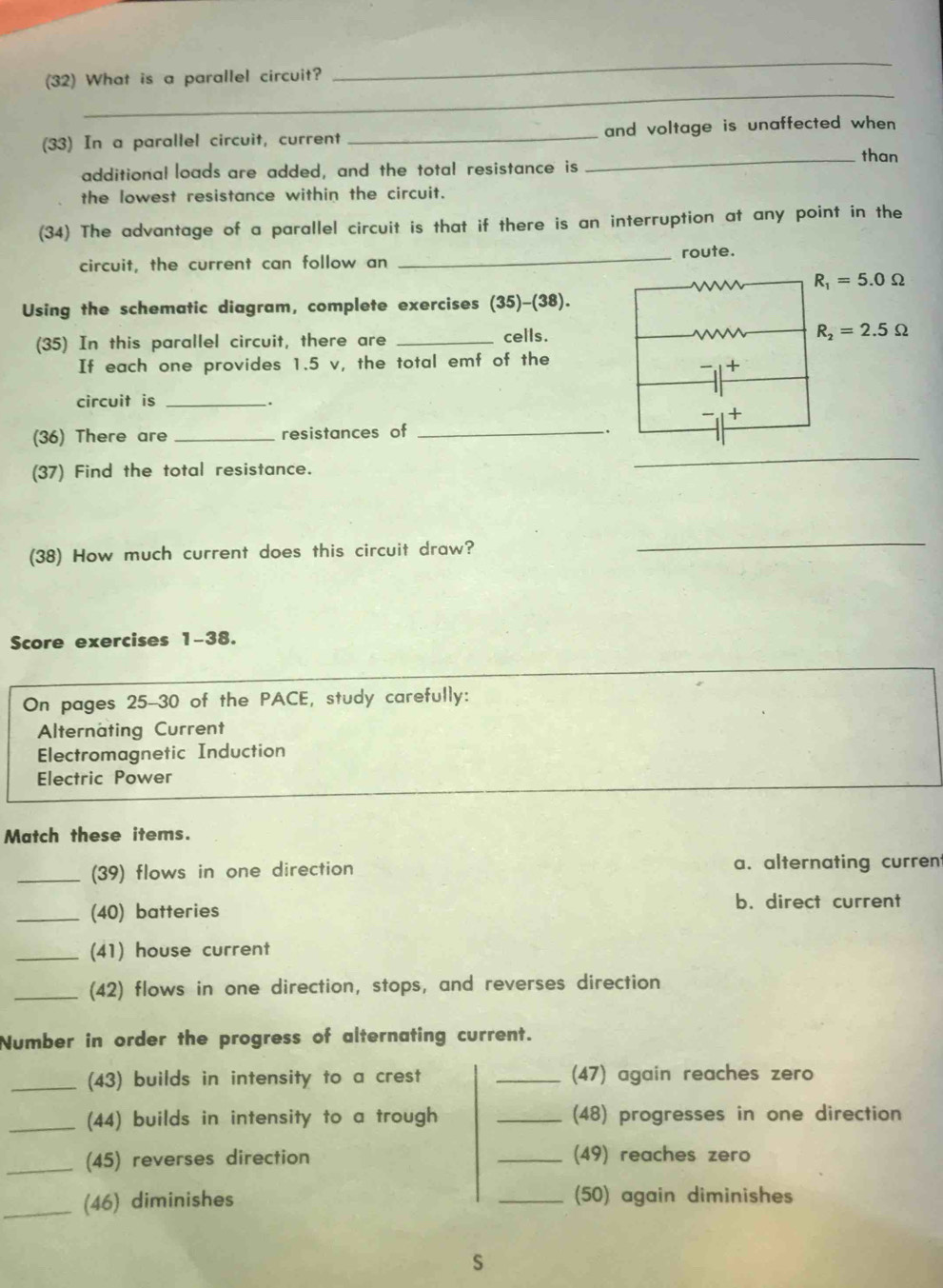 (32) What is a parallel circuit?
_
(33) In a parallel circuit, current _and voltage is unaffected when 
_than
additional loads are added, and the total resistance is
the lowest resistance within the circuit.
(34) The advantage of a parallel circuit is that if there is an interruption at any point in the
circuit, the current can follow an _route.
R_1=5.0Omega
Using the schematic diagram, complete exercises (35)-(38).
(35) In this parallel circuit, there are _cells. R_2=2.5Omega
If each one provides 1.5 v, the total emf of the
circuit is _.
(36) There are _resistances of_
.
(37) Find the total resistance.
_
(38) How much current does this circuit draw?
_
Score exercises 1-38.
On pages 25-30 of the PACE, study carefully:
Alternating Current
Electromagnetic Induction
Electric Power
Match these items.
_(39) flows in one direction a. alternating curren
_(40) batteries
b. direct current
_(41) house current
_(42) flows in one direction, stops, and reverses direction
Number in order the progress of alternating current.
_(43) builds in intensity to a crest _(47) again reaches zero
_(44) builds in intensity to a trough _(48) progresses in one direction
_(45) reverses direction _(49) reaches zero
_(46) diminishes _(50) again diminishes
S