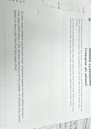 SV GRADED CLASSWORR 
(interpret all values) 
(c) W1 1. A husband and wife both have brown eyes but carry genes that make it possible for 
Pl their children to have brown eyes (probability 0.75), blue eyes (0.125), or green eyes 
(0.125). 
(a) What is the probability that they will have their first blue-eyed child by the third 
child? Assume that the eye colors of the children are independent of each other. 
(d) Wi 
ir (b) How many children would such a pair of parents expect to have before having a 
T blue-eyed child? What is the standard deviation of the number of children they would 
expect to have until the first blue-eyed child?