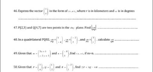 Express the vector beginpmatrix 3 4endpmatrix in the form of (x,∈fty ) , where r is in kilometers and a is in degrees 
_ 
47. P(2,3) and Q(4.7) are two points in the o plane. Find |vector r_0| _ 
48. In a quadrilateral PQRS vector PQ=beginpmatrix 1 -4endpmatrix · vector RS=beginpmatrix -2 2endpmatrix , and vector PN=beginpmatrix 3 1endpmatrix. calculate vector QR _ 
49. Given that m-beginpmatrix 3x+1 -1y+3endpmatrix and n-beginpmatrix -8 5endpmatrix ,find (x,y) , if m=n _ 
50. Given that P=beginpmatrix 3 4endpmatrix , Q=beginpmatrix 1 2endpmatrix and R-beginpmatrix -2 1endpmatrix , find 2P+3Q-4B _