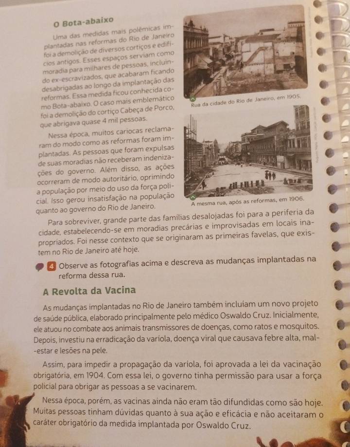 Bota-abaixo
Uma das medidas mais polêmicas im-
plantadas nas reformas do Rio de Janeiro
foi a demolição de diversos cortiços e edifi-
cios antigos. Esses espaços serviam como
moradia para milhares de pessoas, incluin-
do ex-escravizados, que acabaram ficando
desabrigadas ao longo da implantação das
reformas. Essa medida ficou conhecida co-
mo Bota-abaixo. O caso mais emblemático
foi a demolição do cortiço Cabeça de Porco
que abrigava quase 4 mil pessoas.
Nessa época, muitos cariocas reclama-
ram do modo como as reformas foram im-
plantadas. As pessoas que foram expulsas
de suas moradias não receberam indeniza-
ções do governo. Além disso, as ações
ocorreram de modo autoritário, oprimindo
a população por meio do uso da força poli-
cial. Isso gerou insatisfação na população
quanto ao governo do Rio de Janeiro. A mesma rua, após as reformas, em 1906.
Para sobreviver, grande parte das famílias desalojadas foi para a periferia da
cidade, estabelecendo-se em moradias precárias e improvisadas em locais ina-
propriados. Foi nesse contexto que se originaram as primeiras favelas, que exis-
tem no Rio de Janeiro até hoje.
4 Observe as fotografias acima e descreva as mudanças implantadas na
reforma dessa rua.
A Revolta da Vacina
As mudanças implantadas no Rio de Janeiro também incluíam um novo projeto
de saúde pública, elaborado principalmente pelo médico Oswaldo Cruz. Inicialmente,
ele atuou no combate aos animais transmissores de doenças, como ratos e mosquitos.
Depois, investiu na erradicação da varíola, doença viral que causava febre alta, mal-
-estar e lesões na pele.
Assim, para impedir a propagação da varíola, foi aprovada a lei da vacinação
obrigatória, em 1904. Com essa lei, o governo tinha permissão para usar a força
policial para obrigar as pessoas a se vacinarem.
Nessa época, porém, as vacinas ainda não eram tão difundidas como são hoje.
Muitas pessoas tinham dúvidas quanto à sua ação e eficácia e não aceitaram o
caráter obrigatório da medida implantada por Oswaldo Cruz.